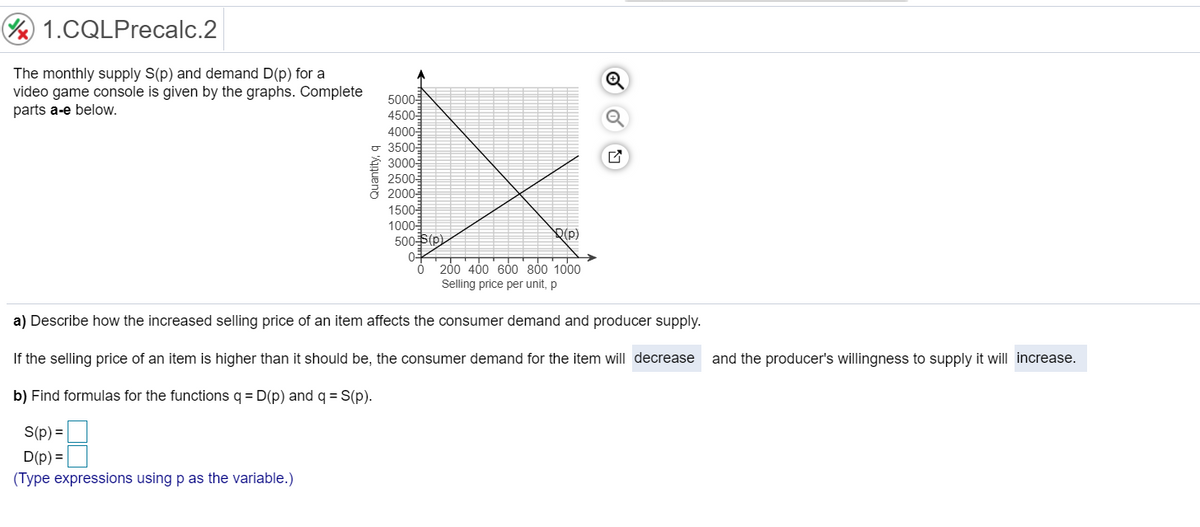 ½ 1.CQLPrecalc.2
The monthly supply S(p) and demand D(p) for a
video game console is given by the graphs. Complete
parts a-e below.
Quantity, q
S(p) =
D(p) =
(Type expressions using p as the variable.)
5000-
4500-
4000-
3500-
3000-
2500
2000-€
1500-
1000-
500-S(p)
0+
0
(p)
200 400 600 800 1000
Selling price per unit, p
a) Describe how the increased selling price of an item affects the consumer demand and producer supply.
If the selling price of an item is higher than it should be, the consumer demand for the item will decrease and the producer's willingness to supply it will increase.
b) Find formulas for the functions q = D(p) and q = S(p).