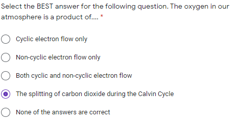 Select the BEST answer for the following question. The oxygen in our
atmosphere is a product of. *
O cyclic electron flow only
O Non-cyclic electron flow only
O Both cyclic and non-cyclic electron flow
The splitting of carbon dioxide during the Calvin Cycle
O None of the answers are correct
