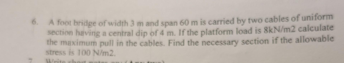 6. A foot bridge of width 3 m and span 60 m is carried by two cables of uniform
section having a central dip of 4 m. If the platform load is 8kN/m2 calculate
the maximum pull in the cables. Find the necessary section if the allowable
stress is 100 N/m2.
Write chart