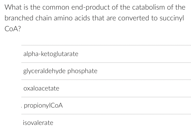 What is the common end-product of the catabolism of the
branched chain amino acids that are converted to succinyl
CoA?
alpha-ketoglutarate
glyceraldehyde phosphate
oxaloacetate
. propionylCoA
isovalerate