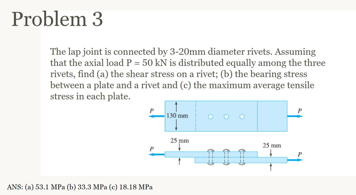 Problem 3
The lap joint is connected by 3-20mm diameter rivets. Assuming
that the axial load P = 50 kN is distributed equally among the three
rivets, find (a) the shear stress on a rivet; (b) the bearing stress
between a plate and a rivet and (c) the maximum average tensile
stress in each plate.
P
P
ANS: (a) 53.1 MPa (b) 33.3 MPa (c) 18.18 MPa
130 mm
25 mm
25 mm
P
P