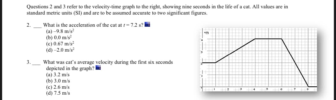 Questions 2 and 3 refer to the velocity-time graph to the right, showing nine seconds in the life of a cat. All values are in
standard metric units (SI) and are to be assumed accurate to two significant figures.
2.
What is the acceleration of the cat at t= 7.2 s?
(а) —9.8 m/s?
(b) 0.0 m/s?
(c) 0.67 m/s?
(d) –2.0 m/s?
v(t)
What was cat's average velocity during the first six seconds
depicted in the graph? i
(а) 3.2 m/s
(b) 3.0 m/s
(c) 2.6 m/s
(d) 7.5 m/s
3.
2
3
4
