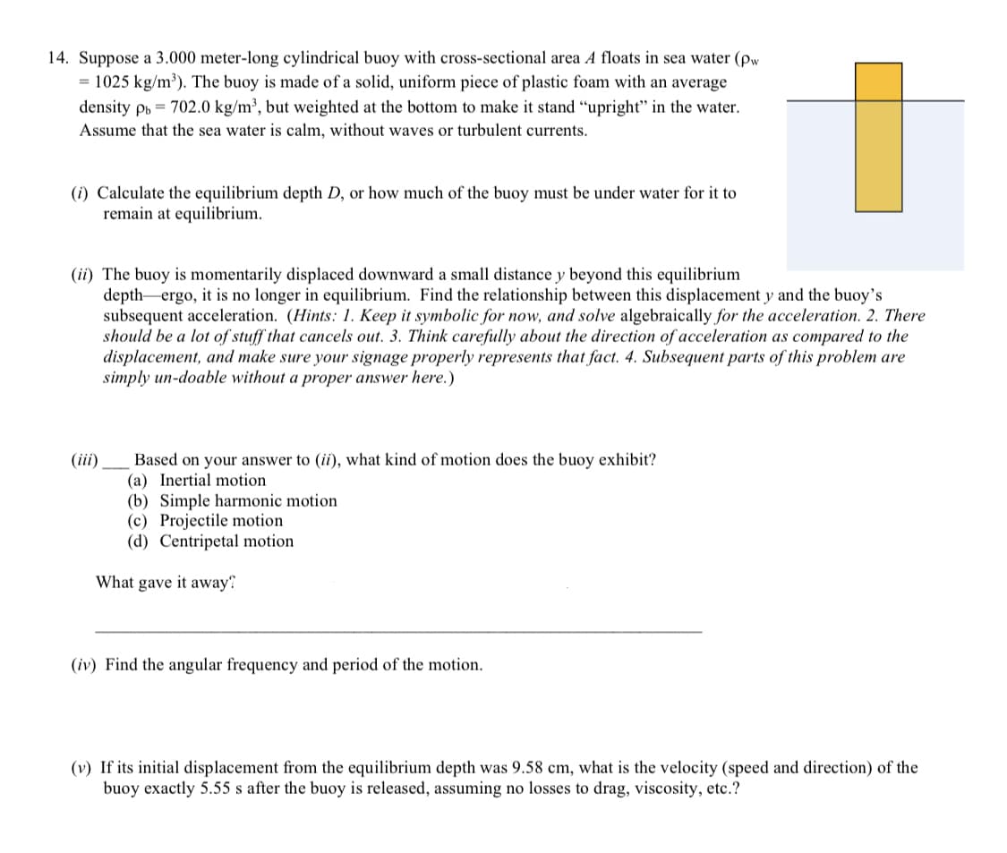 14. Suppose a 3.000 meter-long cylindrical buoy with cross-sectional area A floats in sea water (pw
= 1025 kg/m³). The buoy is made of a solid, uniform piece of plastic foam with an average
density pb = 702.0 kg/m², but weighted at the bottom to make it stand “upright" in the water.
Assume that the sea water is calm, without waves or turbulent currents.
(i) Calculate the equilibrium depth D, or how much of the buoy must be under water for it to
remain at equilibrium.
(ii) The buoy is momentarily displaced downward a small distance y beyond this equilibrium
depth-ergo, it is no longer in equilibrium. Find the relationship between this displacement y and the buoy's
subsequent acceleration. (Hints: 1. Keep it symbolic for now, and solve algebraically for the acceleration. 2. There
should be a lot of stuff that cancels out. 3. Think carefully about the direction of acceleration as compared to the
displacement, and make sure your signage properly represents that fact. 4. Subsequent parts of this problem are
simply un-doable without a proper answer here.)
Based on your answer to (ii), what kind of motion does the buoy exhibit?
(a) Inertial motion
(b) Simple harmonic motion
(c) Projectile motion
(d) Centripetal motion
(iii)
What gave it away
(iv) Find the angular frequency and period of the motion.
(v) If its initial displacement from the equilibrium depth was 9.58 cm, what is the velocity (speed and direction) of the
buoy exactly 5.55 s after the buoy is released, assuming no losses to drag, viscosity, etc.?

