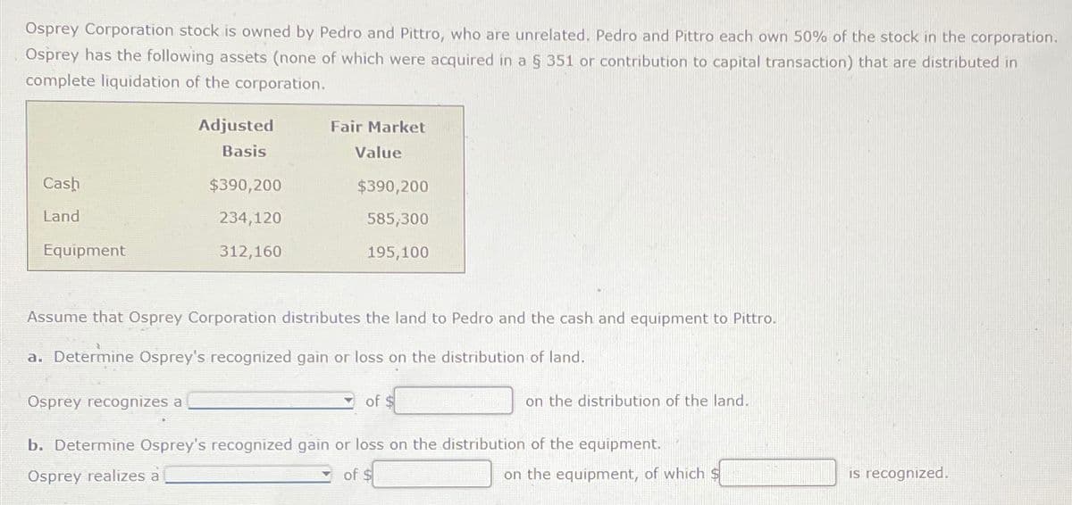 Osprey Corporation stock is owned by Pedro and Pittro, who are unrelated. Pedro and Pittro each own 50% of the stock in the corporation.
Osprey has the following assets (none of which were acquired in a § 351 or contribution to capital transaction) that are distributed in
complete liquidation of the corporation.
Fair Market
Value
Adjusted
Basis
Cash
$390,200
$390,200
Land
234,120
Equipment
312,160
585,300
195,100
Assume that Osprey Corporation distributes the land to Pedro and the cash and equipment to Pittro.
a. Determine Osprey's recognized gain or loss on the distribution of land.
Osprey recognizes a
of $
on the distribution of the land.
b. Determine Osprey's recognized gain or loss on the distribution of the equipment.
Osprey realizes à
of $
on the equipment, of which $
is recognized.