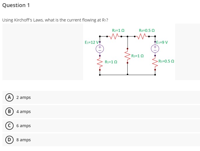 Question 1
Using Kirchoff's Laws, what is the current flowing at R1?
R2=10
Re=0.5 0
E1=12 V
E1=9 V
R3=10
R1=10
Rs=0.5 0
(A) 2 amps
B 4 amps
© 6 amps
D) 8 amps
