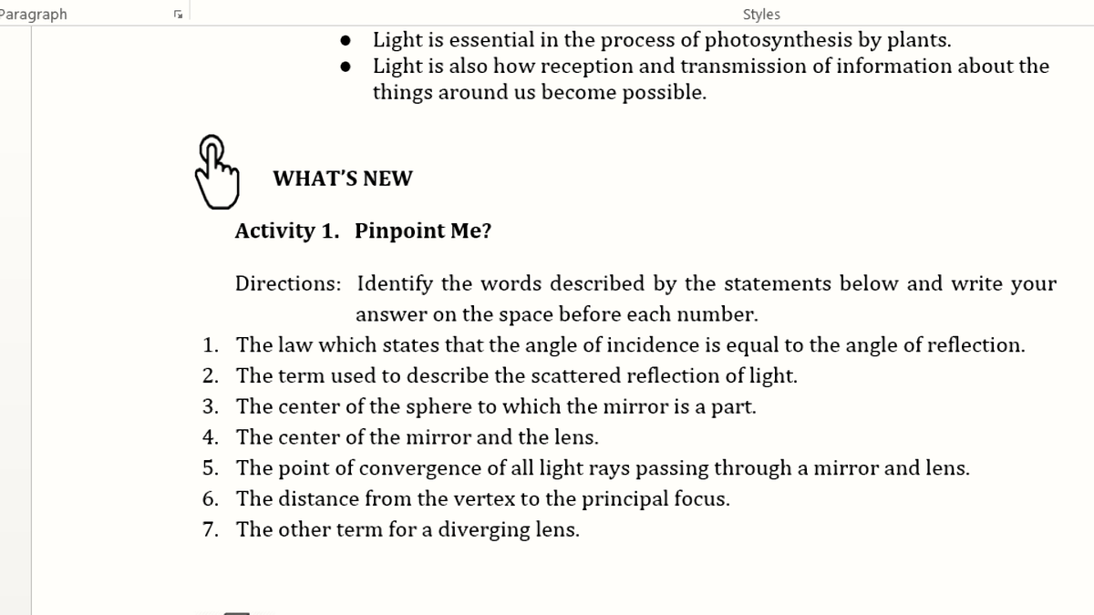 Paragraph
Styles
• Light is essential in the process of photosynthesis by plants.
• Light is also how reception and transmission of information about the
things around us become possible.
WHAT'S NEW
Activity 1. Pinpoint Me?
Directions: Identify the words described by the statements below and write your
answer on the space before each number.
1. The law which states that the angle of incidence is equal to the angle of reflection.
2. The term used to describe the scattered reflection of light.
3. The center of the sphere to which the mirror is a part.
4. The center of the mirror and the lens.
5. The point of convergence of all light rays passing through a mirror and lens.
6. The distance from the vertex to the principal focus.
7. The other term for a diverging lens.
