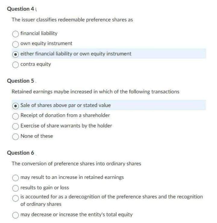 Question 4 (
The issuer classifies redeemable preference shares as
financial liability
own equity instrument
either financial liability or own equity instrument
contra equity
Question 5
Retained earnings maybe increased in which of the following transactions
Sale of shares above par or stated value
Receipt of donation from a shareholder
Exercise of share warrants by the holder
None of these
Question 6
The conversion of preference shares into ordinary shares
may result to an increase in retained earnings
results to gain or loss
is accounted for as a derecognition of the preference shares and the recognition
of ordinary shares
may decrease or increase the entity's total equity