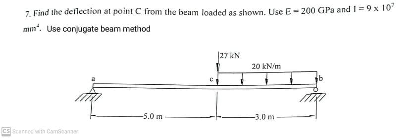 7. Find the deflection at point C from the beam loaded as shown. Use E = 200 GPa and 1 = 9 x 107
mm. Use conjugate beam method
CS Scanned with CamScanner
a
-5.0 m
27 kN
20 kN/m
Soy
-3.0 m-
C
b