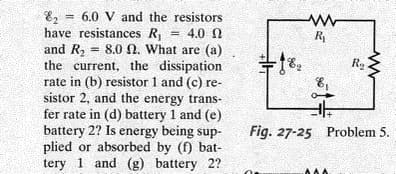 E, = 6.0 V and the resistors
have resistances R = 4.0 N
and R, = 8.0 N. What are (a)
the current, the dissipation
rate in (b) resistor 1 and (c) re-
sistor 2, and the energy trans-
fer rate in (d) battery 1 and (e)
battery 2? Is energy being sup-
plied or absorbed by (f) bat-
tery 1 and (g) battery 2?
R
%3D
Fig. 27-25 Problem 5.

