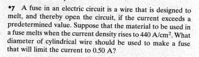 •7 A fuse in an electric circuit is a wire that is designed to
melt, and thereby open the circuit, if the current exceeds a
predetermined value. Suppose that the material to be used in
a fuse melts when the current density rises to 440 A/cm?. What
diameter of cylindrical wire should be used to make a fuse
that will limit the current to 0.50 A?
