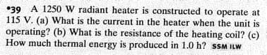 •39 A 1250 W radiant heater is constructed to operate at
115 V. (a) What is the current in the heater when the unit is
operating? (b) What is the resistance of the heating coil? (c)
How much thermal energy is produced in 1.0 h? sSM ILW
