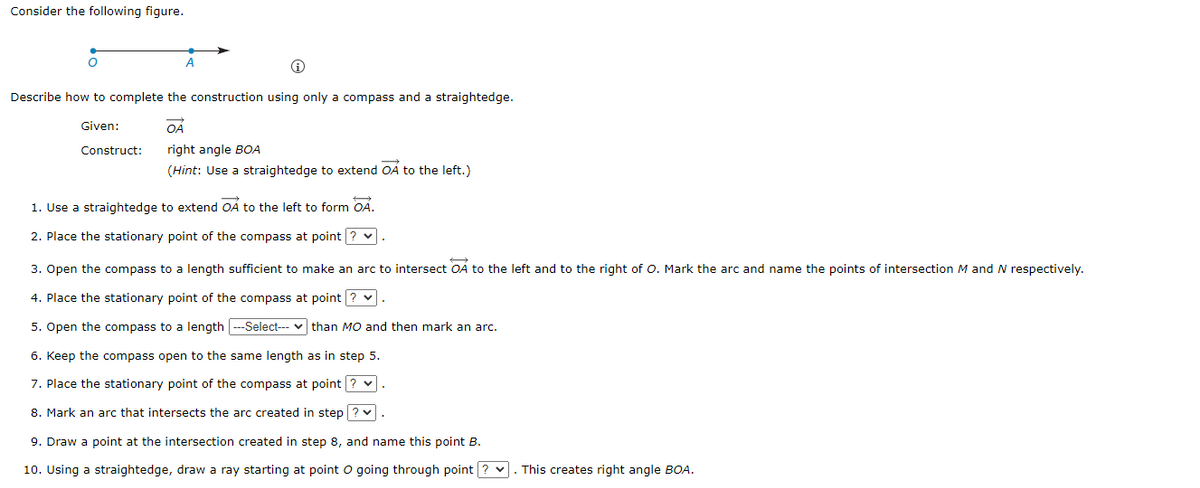 Consider the following figure.
O
Describe how to complete the construction using only a compass and a straightedge.
Given:
OÁ
right angle BOA
(Hint: Use a straightedge to extend OA to the left.)
Construct:
1. Use a straightedge to extend OA to the left to form OA.
2. Place the stationary point of the compass at point ? ✓.
3. Open the compass to a length sufficient to make an arc to intersect OA to the left and to the right of O. Mark the arc and name the points of intersection M and N respectively.
4. Place the stationary point of the compass at point? ♥.
5. Open the compass to a length ---Select--than MO and then mark an arc.
6. Keep the compass open to the same length as in step 5.
7. Place the stationary point of the compass at point ? ♥
8. Mark an arc that intersects the arc created in step? ✔.
9. Draw a point at the intersection created in step 8, and name this point B.
10. Using a straightedge, draw a ray starting at point O going through point?. This creates right angle BOA.