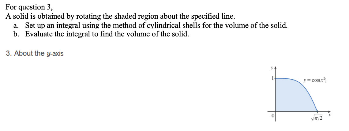 For question 3,
A solid is obtained by rotating the shaded region about the specified line.
a. Set up an integral using the method of cylindrical shells for the volume of the solid.
b. Evaluate the integral to find the volume of the solid.
3. About the y-axis
y= cos(x)
VT/2
