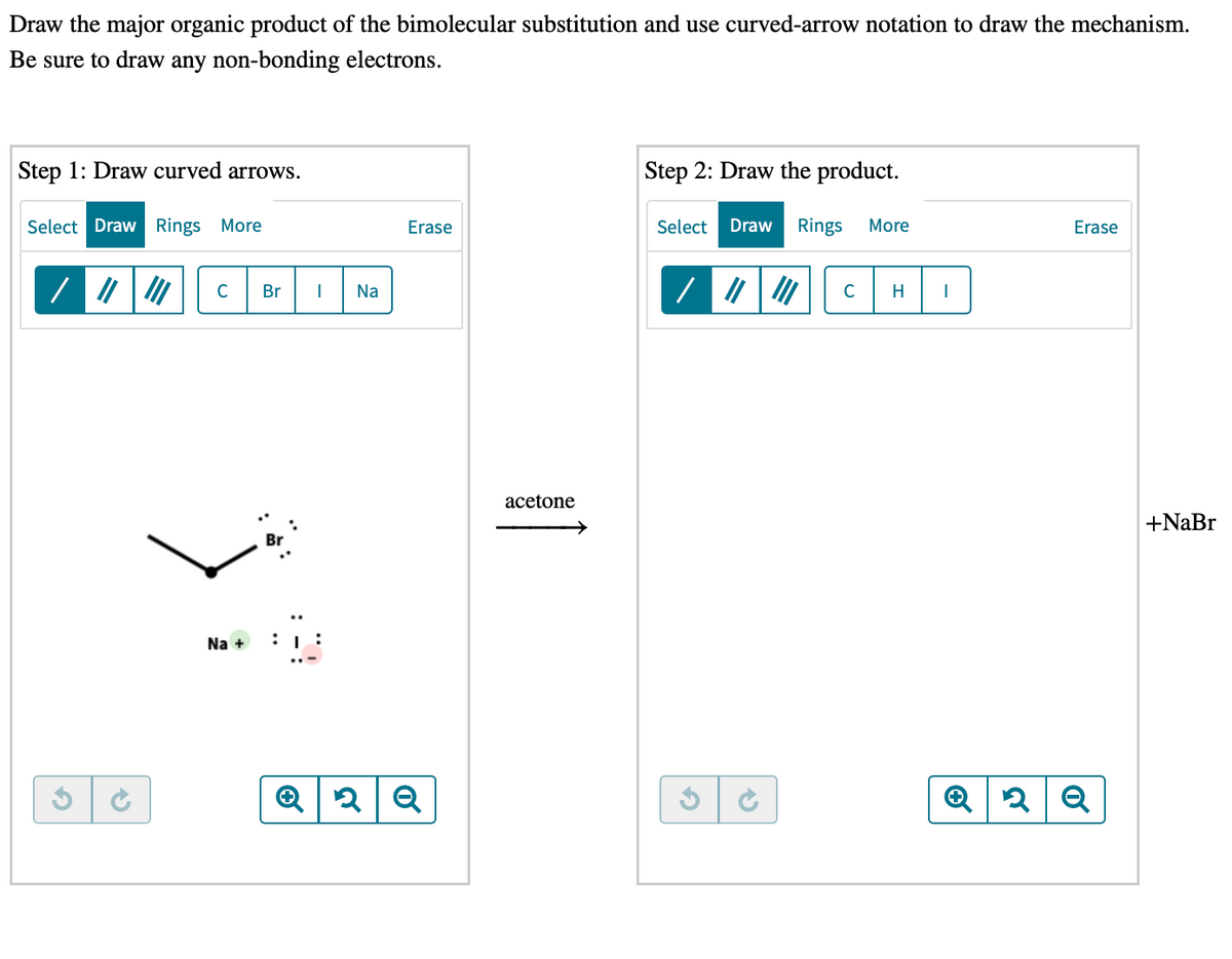 Draw the major organic product of the bimolecular substitution and use curved-arrow notation to draw the mechanism.
Be sure to draw any non-bonding electrons.
Step 1: Draw curved arrows.
Step 2: Draw the product.
Select Draw Rings More
Erase
Select
Draw
Rings
More
Erase
C
Br
Na
C
H
acetone
+NaBr
Na +
:
