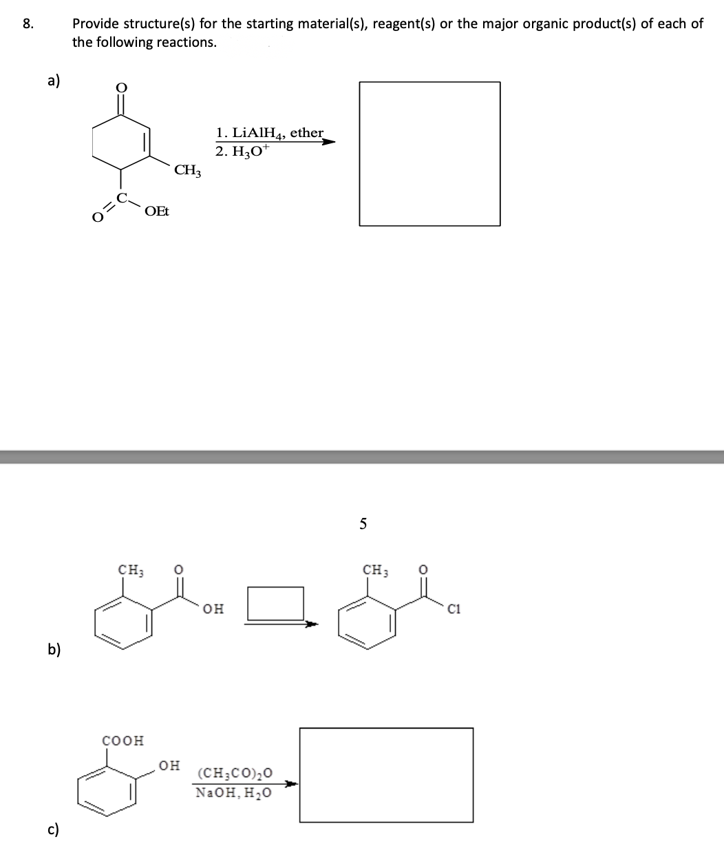 8.
a)
b)
Provide structure(s) for the starting material(s), reagent(s) or the major organic product(s) of each of
the following reactions.
OEt
COOH
CH3
CH; 0
OH
1. LiAlH4, ether
2. HO
OH
ند
(CH3COO
NaOH, H₂O
5
CH 3
Cl