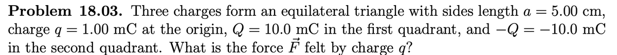 Problem 18.03. Three charges form an equilateral triangle with sides length a = 5.00 cm,
charge q = 1.00 mC at the origin, Q = 10.0 mC in the first quadrant, and -Q = -10.0 mC
in the second quadrant. What is the force F felt by charge q?