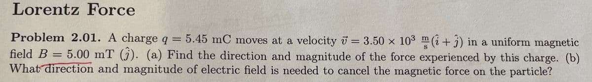 Lorentz Force
Problem 2.01. A charge q = 5.45 mC moves at a velocity = 3.50 × 10³ (+3) in a uniform magnetic
field B = 5.00 mT (3). (a) Find the direction and magnitude of the force experienced by this charge. (b)
What direction and magnitude of electric field is needed to cancel the magnetic force on the particle?