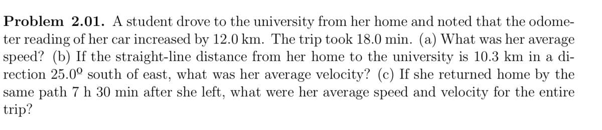 Problem 2.01. A student drove to the university from her home and noted that the odome-
ter reading of her car increased by 12.0 km. The trip took 18.0 min. (a) What was her average
speed? (b) If the straight-line distance from her home to the university is 10.3 km in a di-
rection 25.0° south of east, what was her average velocity? (c) If she returned home by the
same path 7 h 30 min after she left, what were her average speed and velocity for the entire
trip?