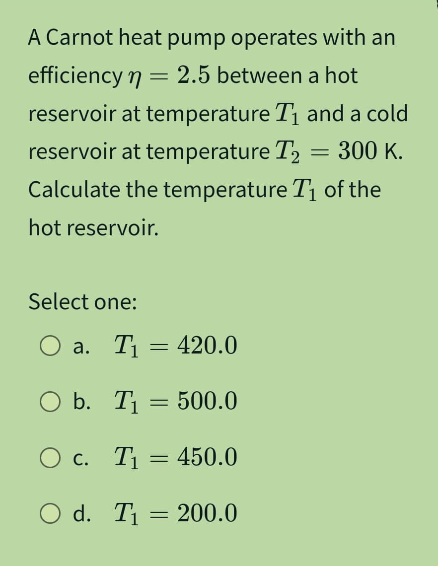 A Carnot heat pump operates with an
efficiency n = 2.5 between a hot
η
reservoir at temperature T₁ and a cold
reservoir at temperature T₂
Calculate the temperature T₁ of the
hot reservoir.
Select one:
O a. T₁ = 420.0
O b. T₁ = 500.0
O c.
T₁ = 450.0
O d. T₁ 200.0
=
= 300 K.
-