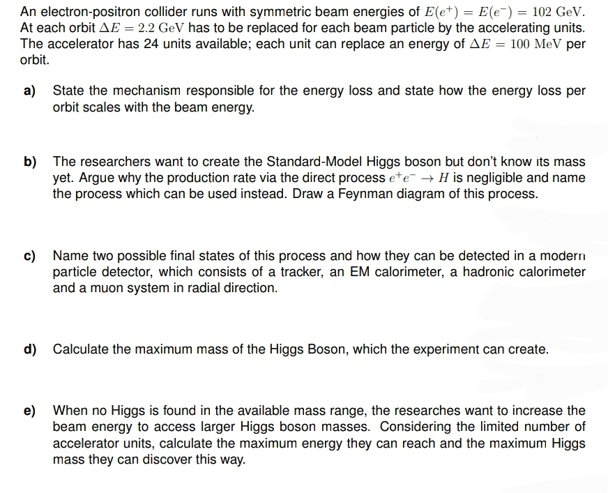 An electron-positron collider runs with symmetric beam energies of E(e+) = E(e¯) = 102 GeV.
At each orbit AE = 2.2 GeV has to be replaced for each beam particle by the accelerating units.
The accelerator has 24 units available; each unit can replace an energy of AE = 100 MeV per
orbit.
a) State the mechanism responsible for the energy loss and state how the energy loss per
orbit scales with the beam energy.
b) The researchers want to create the Standard-Model Higgs boson but don't know its mass
yet. Argue why the production rate via the direct process ete → H is negligible and name
the process which can be used instead. Draw a Feynman diagram of this process.
c) Name two possible final states of this process and how they can be detected in a modern
particle detector, which consists of a tracker, an EM calorimeter, a hadronic calorimeter
and a muon system in radial direction.
d) Calculate the maximum mass of the Higgs Boson, which the experiment can create.
e) When no Higgs is found in the available mass range, the researches want to increase the
beam energy to access larger Higgs boson masses. Considering the limited number of
accelerator units, calculate the maximum energy they can reach and the maximum Higgs
mass they can discover this way.