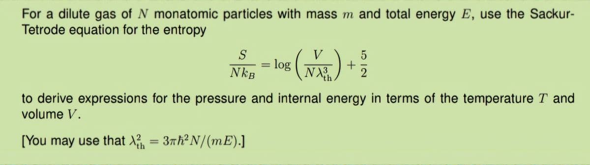 For a dilute gas of N monatomic particles with mass m and total energy E, use the Sackur-
Tetrode equation for the entropy
S
V
5
= log
+
NkB
NX3
2
th
to derive expressions for the pressure and internal energy in terms of the temperature T and
volume V.
[You may use that X2 = 3πh² N/(mE).]
th