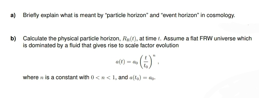 a) Briefly explain what is meant by "particle horizon" and "event horizon" in cosmology.
b) Calculate the physical particle horizon, RH (t), at time t. Assume a flat FRW universe which
is dominated by a fluid that gives rise to scale factor evolution
a(t) = ao ()*,
to
where n is a constant with 0 <n< 1, and a (to) = ao.
n