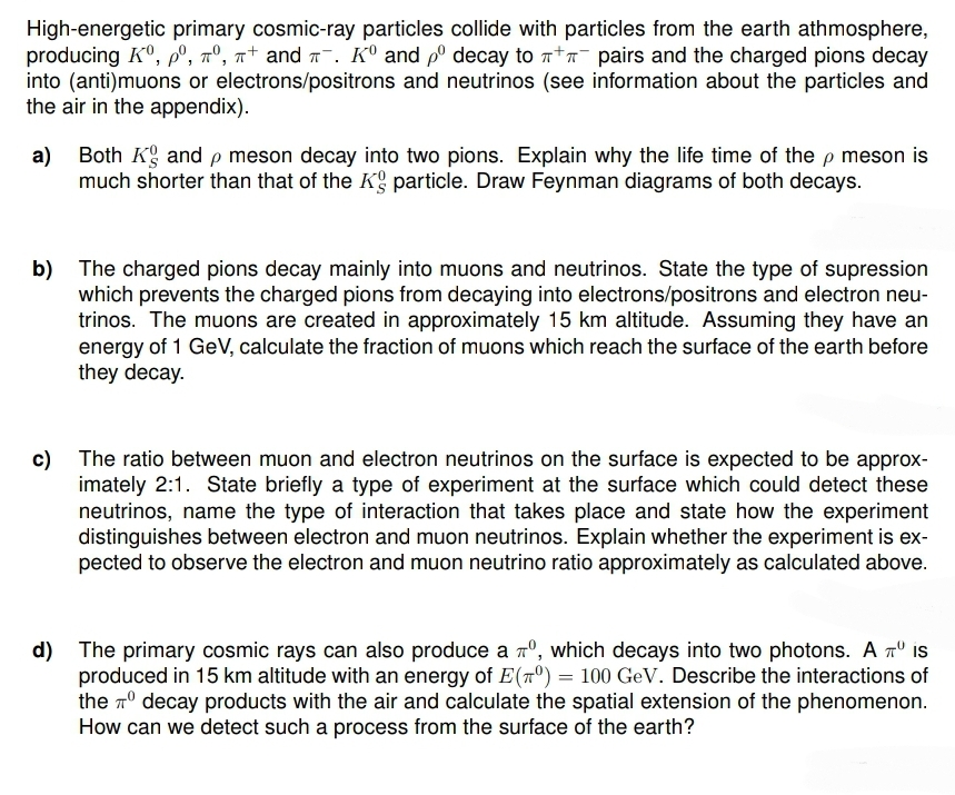 High-energetic primary cosmic-ray particles collide with particles from the earth athmosphere,
producing Ko, pº, π°, π+ and л¯. K° and pº decay to л+л¯ pairs and the charged pions decay
into (anti)muons or electrons/positrons and neutrinos (see information about the particles and
the air in the appendix).
a) Both Kg and p meson decay into two pions. Explain why the life time of the p meson is
much shorter than that of the Kg particle. Draw Feynman diagrams of both decays.
b) The charged pions decay mainly into muons and neutrinos. State the type of supression
which prevents the charged pions from decaying into electrons/positrons and electron neu-
trinos. The muons are created in approximately 15 km altitude. Assuming they have an
energy of 1 GeV, calculate the fraction of muons which reach the surface of the earth before
they decay.
c) The ratio between muon and electron neutrinos on the surface is expected to be approx-
imately 2:1. State briefly a type of experiment at the surface which could detect these
neutrinos, name the type of interaction that takes place and state how the experiment
distinguishes between electron and muon neutrinos. Explain whether the experiment is ex-
pected to observe the electron and muon neutrino ratio approximately as calculated above.
d) The primary cosmic rays can also produce a 7º, which decays into two photons. A π is
produced in 15 km altitude with an energy of E(70) = 100 GeV. Describe the interactions of
the decay products with the air and calculate the spatial extension of the phenomenon.
How can we detect such a process from the surface of the earth?