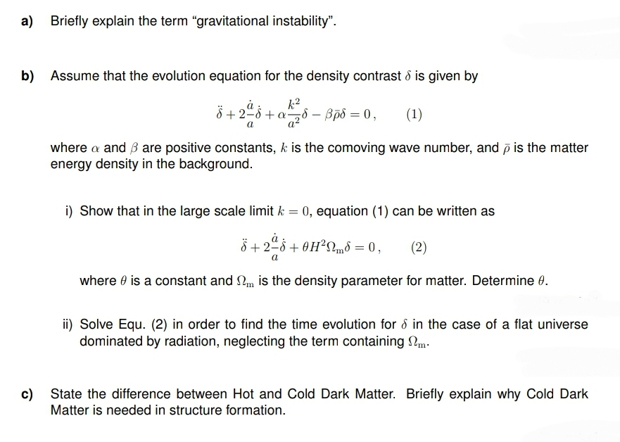 a) Briefly explain the term "gravitational instability".
b) Assume that the evolution equation for the density contrast & is given by
k²
x-28 - Bps = 0,
(1)
where a and 3 are positive constants, k is the comoving wave number, and p is the matter
energy density in the background.
+2²
+298 +
i) Show that in the large scale limit k = 0, equation (1) can be written as
à
5+2=8+0H²Nmd = 0, (2)
a
where is a constant and is the density parameter for matter. Determine 0.
ii) Solve Equ. (2) in order to find the time evolution for 8 in the case of a flat universe
dominated by radiation, neglecting the term containing m.
c) State the difference between Hot and Cold Dark Matter. Briefly explain why Cold Dark
Matter is needed in structure formation.