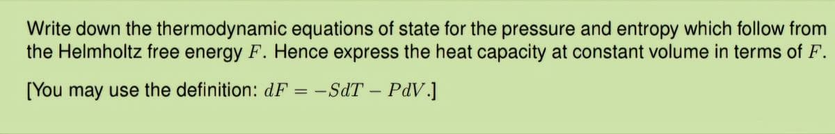 Write down the thermodynamic equations of state for the pressure and entropy which follow from
the Helmholtz free energy F. Hence express the heat capacity at constant volume in terms of F.
[You may use the definition: dF = -SdT - PdV.]
