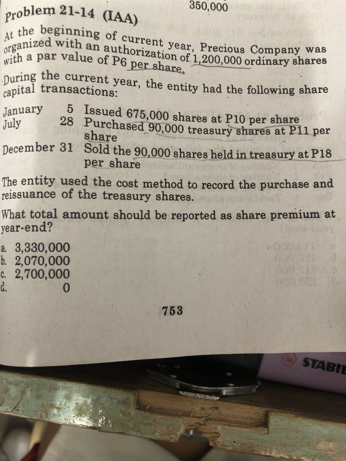 Problem 21-14 (IAA)
At
the beginning of current year, Precious Company was
with a par value of P6 per share.
organized with an authorization of 1,200,000 ordinary shares
capital transactions:
During the current year, the entity had the following share
January
July
5 Issued 675,000 shares at P10 per share
share
28 Purchased 90,000 treasury shares at P11 per
Sold the 90,000 shares held in treasury at P18
per share bein
December 31
350,000
The entity used the cost method to record the purchase and
reissuance of the treasury shares.
What total amount should be reported as share premium at
year-end?
SH
a. 3,330,000
b. 2,070,000
c. 2,700,000
d.
0
753
200
000.001 6:
STABIL