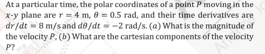 At a particular time, the polar coordinates of a point P moving in the
x-y plane are r = 4 m, 0 = 0.5 rad, and their time derivatives are
dr/dt = 8 m/s and d0 /dt
the velocity P, (b) What are the cartesian components of the velocity
%3D
%3D
-2 rad/s. (a) What is the magnitude of
%3D
P?
mB
Art
