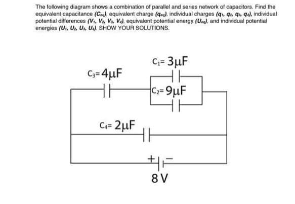 The following diagram shows a combination of parallel and series network of capacitors. Find the
equivalent capacitance (Ce), equivalent charge (qre), individual charges (q, q, q5, q), individual
potential differences (v,, V. Vs, Va), equivalent potential energy (U). and individual potential
energies (U, Us, Us, U.). SHOW YOUR SOLUTIONS.
C;= 3µF
C;= 4µF
C2=9µF
Ca= 2µF
8 V
