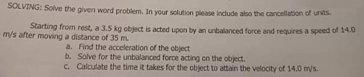 SOLVING: Solve the given word problem. In your solution please include also the cancellation of units.
Starting from rest, a 3.5 kg object is acted upon by an unbalanced force and requires a speed of 14.0
m/s after moving a distance of 35 m.
a. Find the acceleration of the object
b. Solve for the unbalanced force acting on the object.
C. Calculate the time it takes for the object to attain the velocity of 14.0 m/s.
