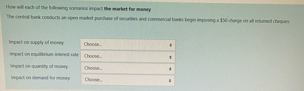 How will each of the following scenarios impact the market for money
The central bank conducts an open market purchase of securities and commercial banks begin imposing a $50 charge on all returned cheques.
Impact on supply of money
Impact on equilibrium interest rate Choose...
Impact on quantity of money
Impact on demand for money
Choose...
Choose...
Choose...
→
→
→
➜