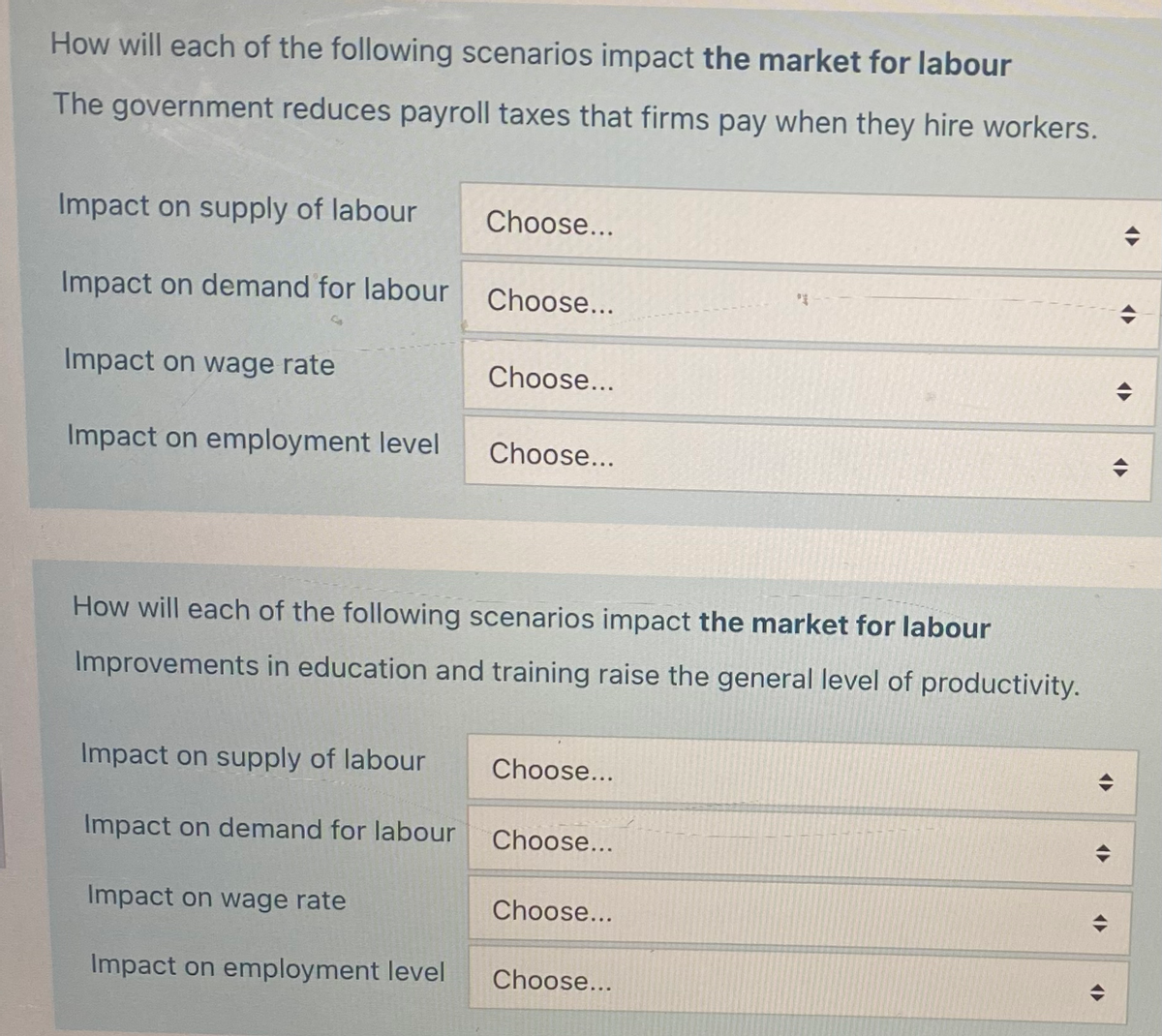 How will each of the following scenarios impact the market for labour
The government reduces payroll taxes that firms pay when they hire workers.
Impact on supply of labour
Impact on demand for labour
Impact on wage rate
Impact on employment level
Impact on supply of labour
Impact on demand for labour
Choose...
Impact on wage rate
Impact on employment level
Choose...
How will each of the following scenarios impact the market for labour
Improvements in education and training raise the general level of productivity.
Choose...
Choose...
Choose...
Choose...
Choose...
Choose...
A
<
<
<>
◆
