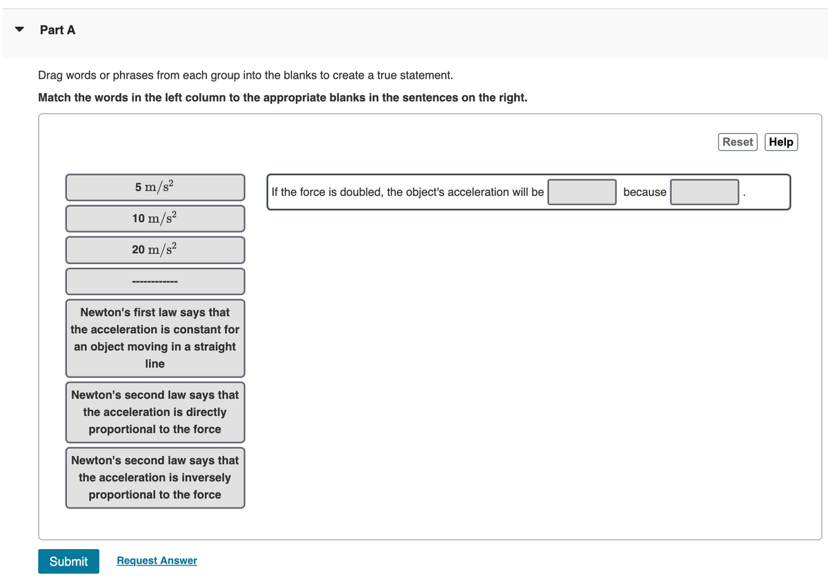 Part A
Drag words or phrases from each group into the blanks to create a true statement.
Match the words in the left column to the appropriate blanks in the sentences on the right.
5 m/s²
10 m/s²
20 m/s²
‒‒‒‒‒‒‒‒‒‒‒‒
Newton's first law says that
the acceleration is constant for
an object moving in a straight
line
Newton's second law says that
the acceleration is directly
proportional to the force
Submit
Newton's second law says that
the acceleration is inversely
proportional to the force
Request Answer
If the force is doubled, the object's acceleration will be
because
Reset Help