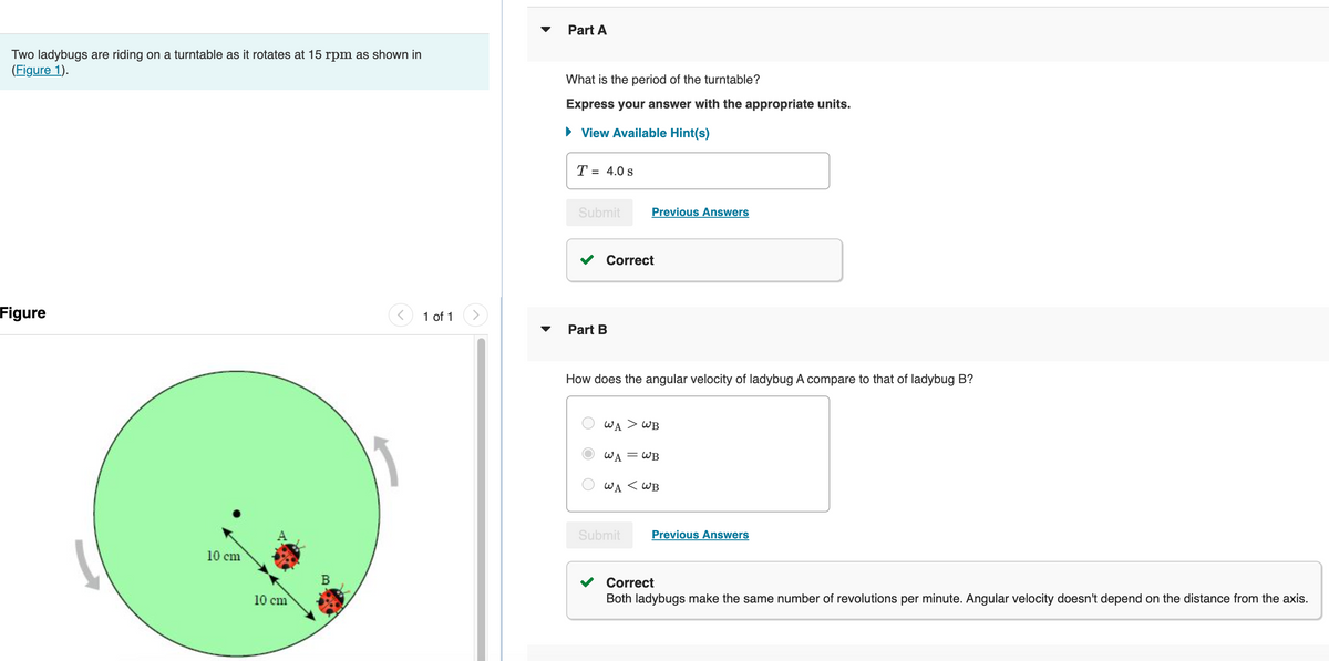 Two ladybugs are riding on a turntable as it rotates at 15 rpm as shown in
(Figure 1).
Figure
10 cm
10 cm
11
1 of 1
Part A
What is the period of the turntable?
Express your answer with the appropriate units.
View Available Hint(s)
T = 4.0 s
Submit
Correct
Part B
Previous Answers
How does the angular velocity of ladybug A compare to that of ladybug B?
WA > WB
WA = WB
WA < WB
Submit
Previous Answers
Correct
Both ladybugs make the same number of revolutions per minute. Angular velocity doesn't depend on the distance from the axis.
