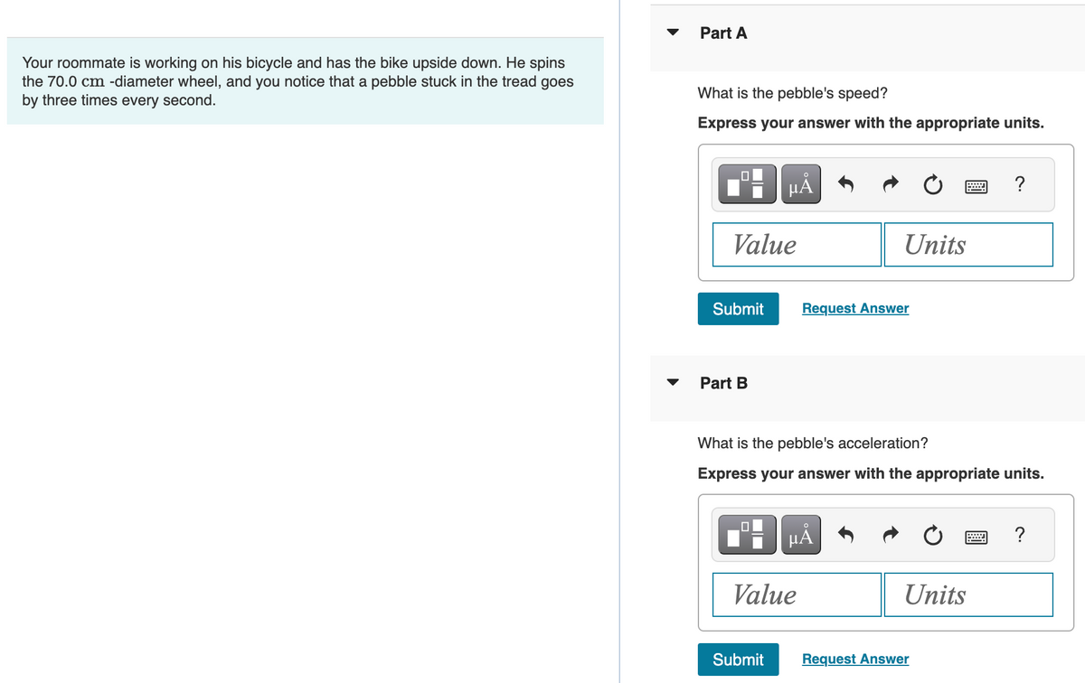 Your roommate is working on his bicycle and has the bike upside down. He spins
the 70.0 cm -diameter wheel, and you notice that a pebble stuck in the tread goes
by three times every second.
Part A
What is the pebble's speed?
Express your answer with the appropriate units.
Value
Submit
Part B
μÅ
Submit
Value
Units
Request Answer
What is the pebble's acceleration?
Express your answer with the appropriate units.
μÅ
Units
?
Request Answer
?