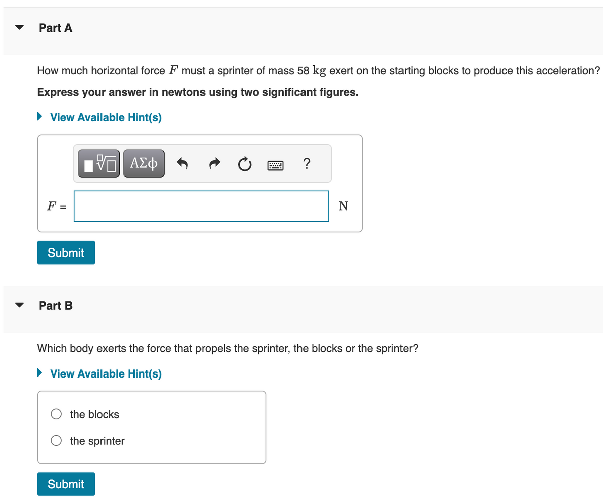 Part A
How much horizontal force F must a sprinter of mass 58 kg exert on the starting blocks to produce this acceleration?
Express your answer in newtons using two significant figures.
► View Available Hint(s)
F =
Submit
Part B
VGI ΑΣΦ
the blocks
Which body exerts the force that propels the sprinter, the blocks or the sprinter?
► View Available Hint(s)
the sprinter
Submit
?
N