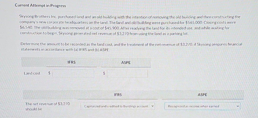 Current Attempt in Progress
Skysong Brothers Inc. purchased land and an old building with the intention of removing the old building and then constructing the
company's new corporate headquarters on the land. The land and old building were purchased for $565,000. Closing costs were
$6,540. The old building was removed at a cost of $45,900. After readying the land for its intended use, and while waiting for
construction to begin, Skysong generated net revenue of $3,270 from using the land as a parking lot.
Determine the amount to be recorded as the land cost, and the treatment of the net revenue of $3,270, if Skysong prepares financial
statements in accordance with (a) IFRS and (b) ASPE.
Land cost $
IFRS
The net revenue of $3,270
should be
$
ASPE
IFRS
Capitalized and credited to Buildings account V
ASPE
Recognized as income when earned