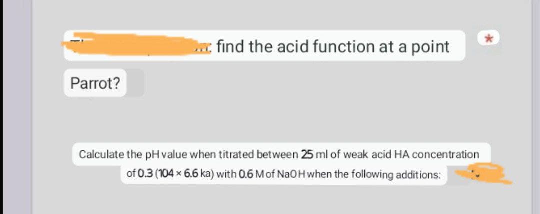 : find the acid function at a point
Parrot?
Calculate the pH value when titrated between 25 ml of weak acid HA concentration
of 0.3 (104 x 6.6 ka) with 0.6 M of NaOH when the following additions: