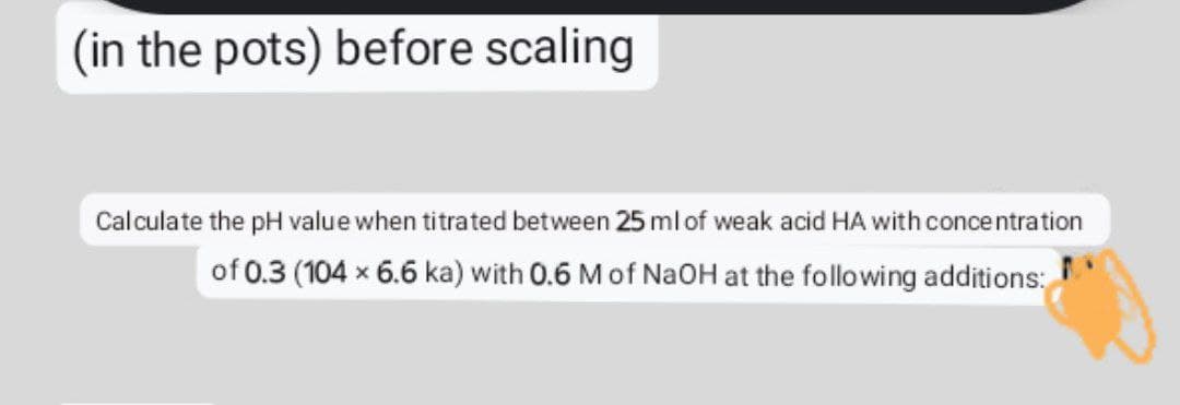 (in the pots) before scaling
Calculate the pH value when titrated between 25 ml of weak acid HA with concentration
of 0.3 (104 x 6.6 ka) with 0.6 M of NaOH at the following additions:
