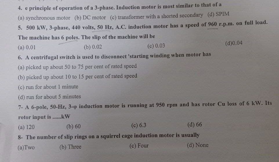 4. e principle of operation of a 3-phase. Induction motor is most similar to that of a
(a) synchronous motor (b) DC motor (c) transformer with a shorted secondary (d) SPIM
5. 500 kW, 3-phase, 440 volts, 50 Hz, A.C. induction motor has a speed of 960 r.p.m. on full load.
The machine has 6 poles. The slip of the machine will be
(a) 0.01
(b) 0.02
(c) 0.03
(d)0.04
6. A centrifugal switch is used to disconnect 'starting winding when motor has
(a) picked up about 50 to 75 per cent of rated speed
(b) picked up about 10 to 15 per cent of rated speed
(c) run for about 1 minute
(d) run for about 5 minutes
7- A 6-pole, 50-Hz, 3-0 induction motor is running at 950 rpm and has rotor Cu loss of 6 kW. Its
rotor input is......kW
(a) 120
(b) 60
(c) 6.3
(d) 66
8- The number of slip rings on a squirrel cage induction motor is usually
(a)Two
(b) Three
(c) Four
(d) None