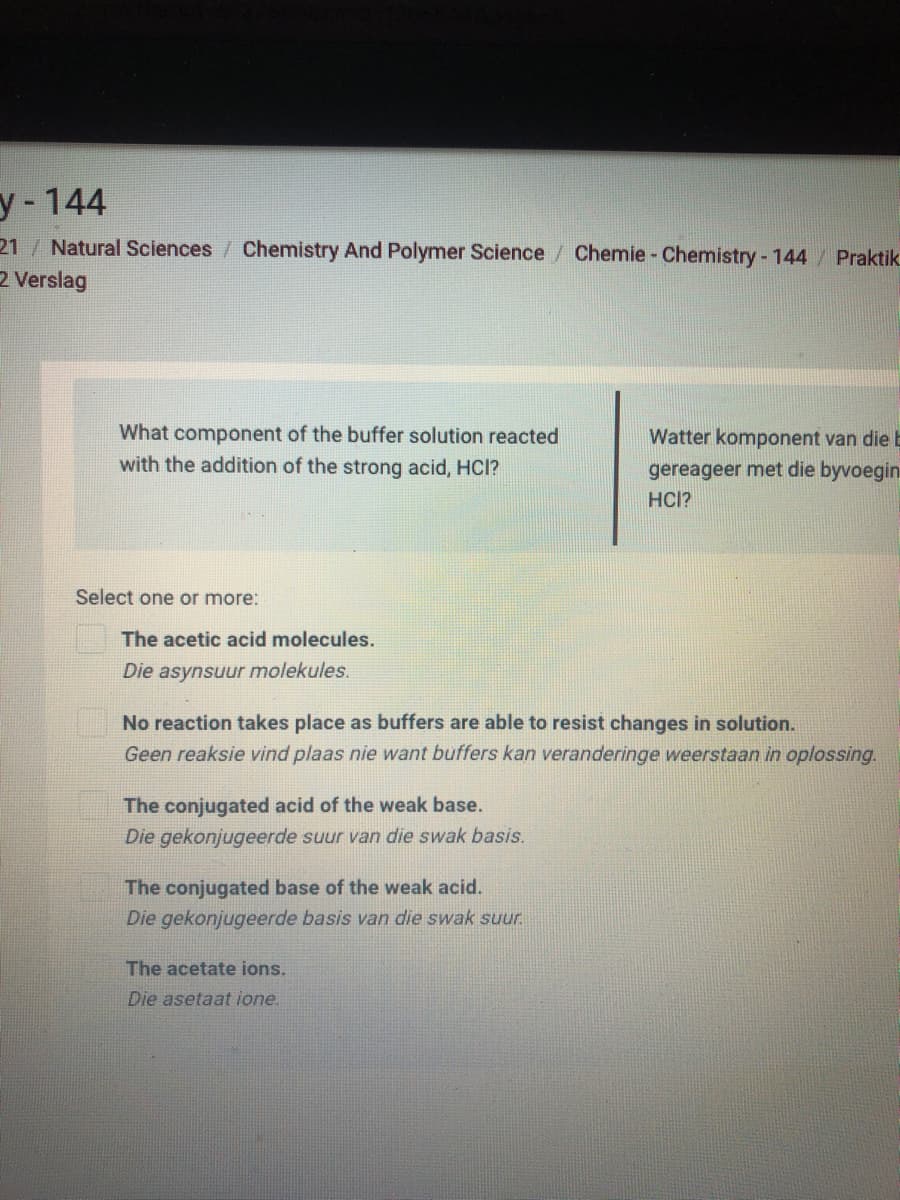 У -144
21 Natural Sciences / Chemistry And Polymer Science/ Chemie - Chemistry - 144 Praktik
2 Verslag
What component of the buffer solution reacted
with the addition of the strong acid, HCI?
Watter komponent van die E
gereageer met die byvoegin
HCI?
Select one or more:
The acetic acid molecules.
Die asynsuur molekules.
No reaction takes place as buffers are able to resist changes in solution.
Geen reaksie vind plaas nie want buffers kan veranderinge weerstaan in oplossing.
The conjugated acid of the weak base.
Die gekonjugeerde suur van die swak basis.
The conjugated base of the weak acid.
Die gekonjugeerde basis van die swak suur.
The acetate ions.
Die asetaat ione.
