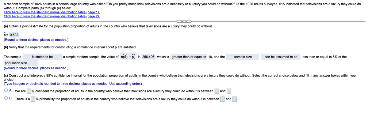 A random sample of 1026 adults in a certain large country was asked "Do you pretty much think televisions are a necessity or a luxury you could do without?" Of the 1026 adults surveyed, 515 indicated that televisions are a luxury they could do
without. Complete parts (a) through (e) below.
Click here to view the standard normal distribution table (page 1).
Click here to view the standard normal distribution table (page 2).
.... .
(a) Obtain a point estimate for the population proportion of adults in the country who believe that televisions are a luxury they could do without.
p= 0.502
(Round to three decimal places as needed.)
(b) Verify that the requirements for constructing a confidence interval about p are satisfied.
The sample
is stated to be
a simple random sample, the value of np(1-p) is 256.496 , which is greater than or equal to 10, and the
sample size
can be assumed to be
less than or equal to 5% of the
population size.
(Round to three decimal places as needed.)
(c) Construct and interpret a 95% confidence interval for the population proportion of adults in the country who believe that televisions are a luxury they could do without. Select the correct choice below and fill in any answer boxes within your
choice.
(Type integers or decimals rounded to three decimal places as needed. Use ascending order.)
O A. We are
% confident the proportion of adults in the country who believe that televisions are a luxury they could do without is between
and
O B. There is a
% probability the proportion of adults in the country who believe that televisions are a luxury they could do without is between
and
