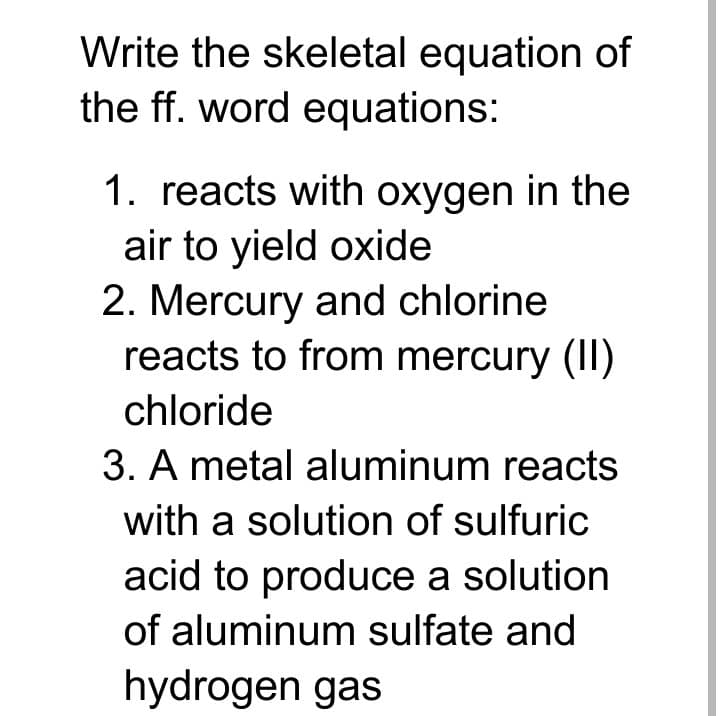 Write the skeletal equation of
the ff. word equations:
1. reacts with oxygen in the
air to yield oxide
2. Mercury and chlorine
reacts to from mercury (II)
chloride
3. A metal aluminum reacts
with a solution of sulfuric
acid to produce a solution
of aluminum sulfate and
hydrogen gas
