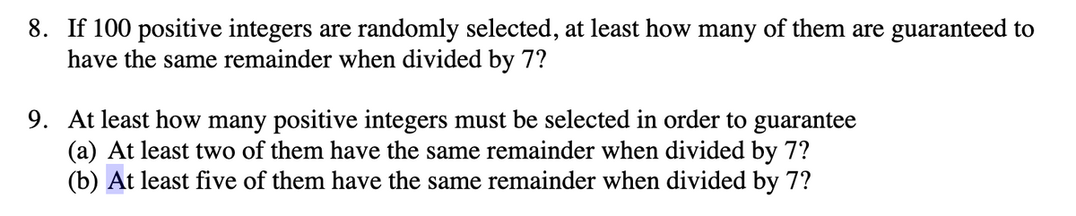 8. If 100 positive integers are randomly selected, at least how many of them are guaranteed to
have the same remainder when divided by 7?
9. At least how many positive integers must be selected in order to guarantee
(a) At least two of them have the same remainder when divided by 7?
(b) At least five of them have the same remainder when divided by 7?