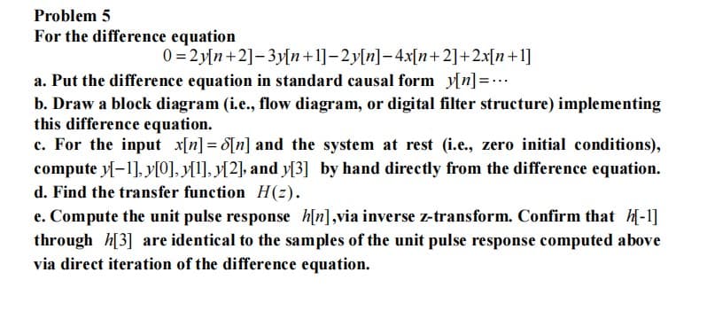 Problem 5
For the difference equation
0=2y[n+2]-3y[n+1]-2y[n]-4x[n+2]+2x[n+1]
a. Put the difference equation in standard causal form_y[n]=...
b. Draw a block diagram (i.e., flow diagram, or digital filter structure) implementing
this difference equation.
c. For the input x[n] = [n] and the system at rest (i.e., zero initial conditions),
compute y[-1],y[0], y[1],y[2], and y[3] by hand directly from the difference equation.
d. Find the transfer function H(z).
e. Compute the unit pulse response h[n],via inverse z-transform. Confirm that [-1]
through h[3] are identical to the samples of the unit pulse response computed above
via direct iteration of the difference equation.