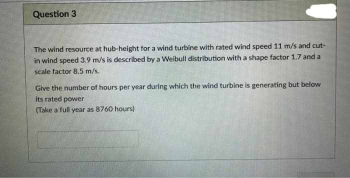 Question 3
The wind resource at hub-height for a wind turbine with rated wind speed 11 m/s and cut-
in wind speed 3.9 m/s is described by a Weibull distribution with a shape factor 1.7 and a
scale factor 8.5 m/s.
Give the number of hours per year during which the wind turbine is generating but below
its rated power
(Take a full year as 8760 hours)
