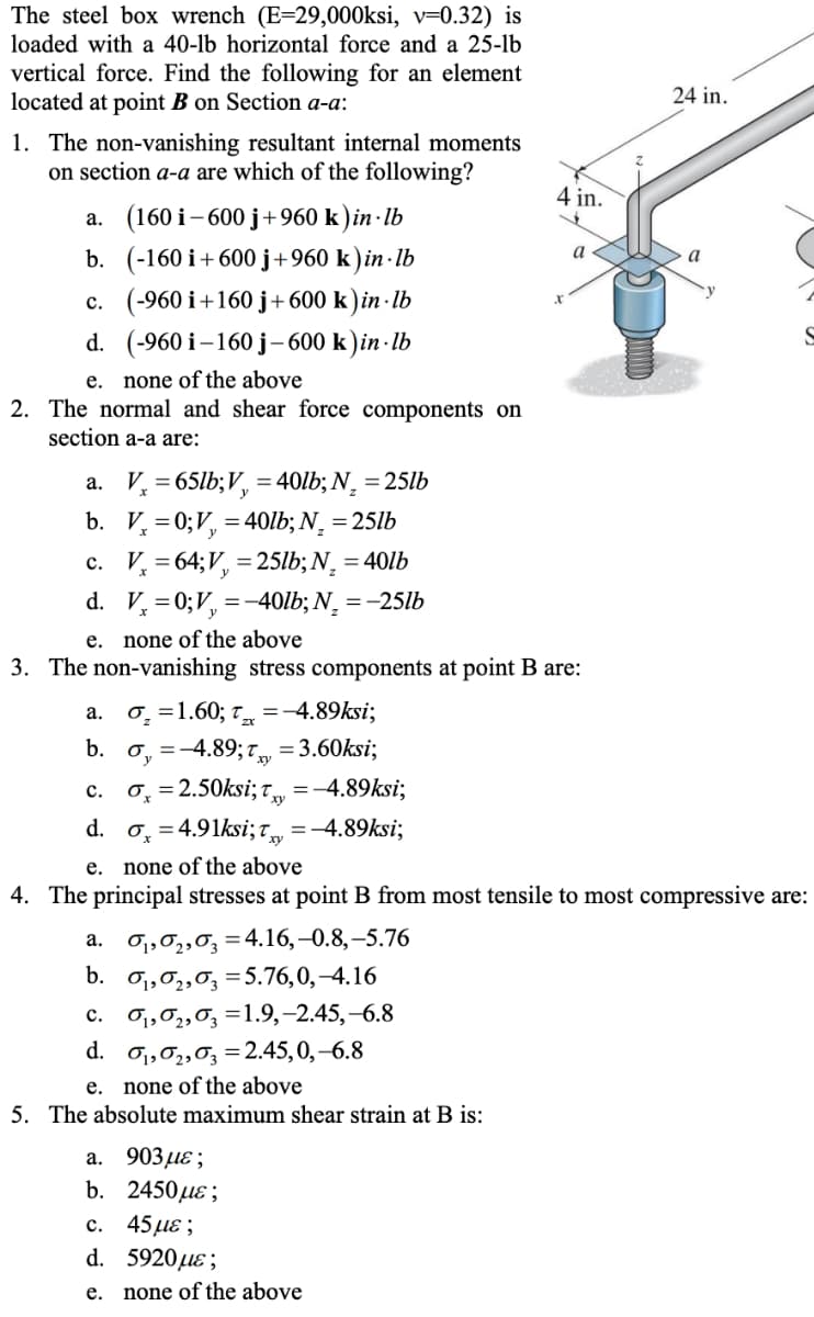 The steel box wrench (E=29,000ksi, v=0.32) is
loaded with a 40-lb horizontal force and a 25-lb
vertical force. Find the following for an element
located at point B on Section a-a:
24 in.
1. The non-vanishing resultant internal moments
on section a-a are which of the following?
4 in.
a. (160 i- 600 j+960 k)in · Ib
b. (-160 i+600 j+960 k ) in · lb
c. (-960 i+160 j+600 k)in - lb
d. (-960 i -160 ј-600 k)in-lb
a
e. none of the above
2. The normal and shear force components on
section a-a are:
a. V, = 65lb;V, = 40lb; N¸ = 25lb
b. V, = 0;V, =40lb; N, = 25lb
c. V, = 64;V, = 25lb; N, = 40lb
d. V, =0;V, =-40lb; N¸ = -25lb
e. none of the above
3. The non-vanishing stress components at point B are:
0̟ =1.60; t =-4.89ksi;
а.
0, =-4.89; 7 =3.60ksi;
0, = 2.50ksi; T,
d. o, = 4.91ksi; t =-4.89ksi;
b.
с.
=-4.89ksi;
е.
none of the above
4. The principal stresses at point B from most tensile to most compressive are:
O1,02,0; =4.16,–0.8,–5.76
b. o,,0,,0, =5.76,0,–4.16
а.
O1,02,0; =1.9,-2.45,-6.8
с.
d. o1,02,03 =2.45,0,–6.8
e. none of the above
5. The absolute maximum shear strain at B is:
а. 903 д6;
b. 2450 ле;
45 με;
d. 5920µɛ;
с.
e. none of the above
